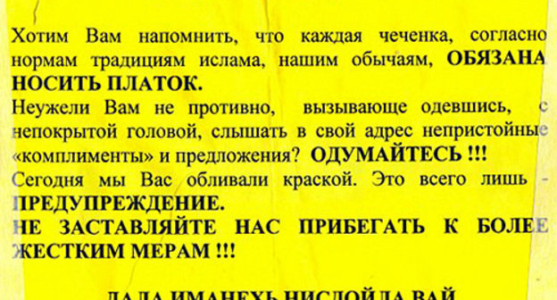 One of the leaflets, stuck by unidentified persons in the city of Gudermes (Chechnya). The leaflet says: "Dear sisters! We want to remind you that every Chechen woman must wear, according to norms and traditions of Islam and our customs, a headscarf. Isn't it nasty for you, while dressed defiantly, with your head uncovered, to hear various obscene 'compliments' and proposals? Think again!!! Today, we poured paint over you. It's just a warning. Don't force us to resort to tougher measures!!!" Photo by the "Caucasian Knot" One of the leaflets, stuck by unidentified persons in the city of Gudermes (Chechnya). The leaflet says: "Dear sisters! We want to remind you that every Chechen woman must wear, according to norms and traditions of Islam and our customs, a headscarf. Isn't it nasty for you, while dressed defiantly, with your head uncovered, to hear various obscene 'compliments' and proposals? Think again!!! Today, we poured paint over you. It's just a warning. Don't force us to resort to tougher measures!!!" Photo by the "Caucasian Knot"