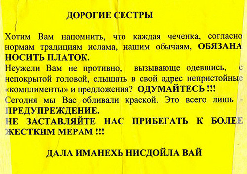 One of the leaflets, stuck by unidentified persons in the city of Gudermes (Chechnya). The leaflet says: "Dear sisters! We want to remind you that every Chechen woman must wear, according to norms and traditions of Islam and our customs, a headscarf. Isn't it nasty for you, while dressed defiantly, with your head uncovered, to hear various obscene 'compliments' and proposals? Think again!!! Today, we poured paint over you. It's just a warning. Don't force us to resort to tougher measures!!!" Photo by the "Caucasian Knot" One of the leaflets, stuck by unidentified persons in the city of Gudermes (Chechnya). The leaflet says: "Dear sisters! We want to remind you that every Chechen woman must wear, according to norms and traditions of Islam and our customs, a headscarf. Isn't it nasty for you, while dressed defiantly, with your head uncovered, to hear various obscene 'compliments' and proposals? Think again!!! Today, we poured paint over you. It's just a warning. Don't force us to resort to tougher measures!!!" Photo by the "Caucasian Knot"